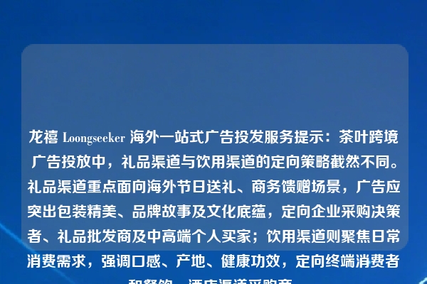 龙禧 Loongseeker 海外一站式广告投发服务提示：茶叶跨境广告投放中，礼品渠道与饮用渠道的定向策略截然不同。礼品渠道重点面向海外节日送礼、商务馈赠场景，广告应突出包装精美、品牌故事及文化底蕴，定向企业采购决策者、礼品批发商及中高端个人买家；饮用渠道则聚焦日常消费需求，强调口感、产地、健康功效，定向终端消费者和餐饮、酒店渠道采购商。