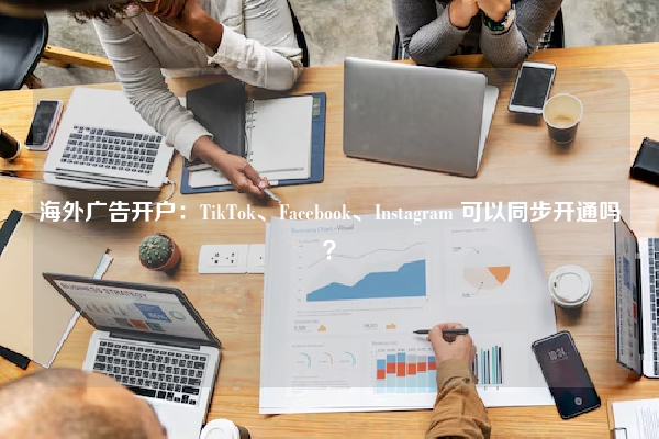 海外广告开户：TikTok、Facebook、Instagram 可以同步开通吗？
