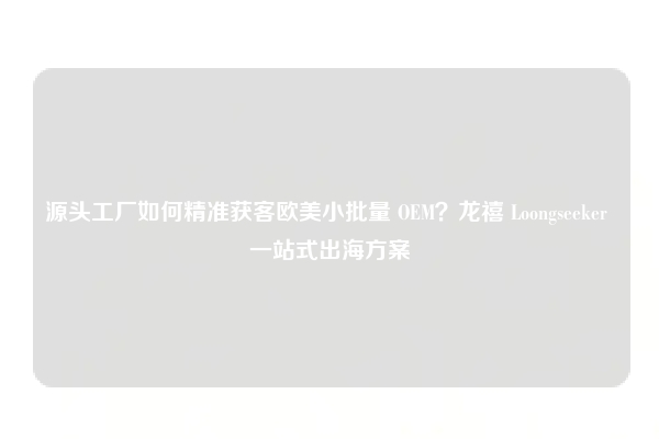 源头工厂如何精准获客欧美小批量 OEM？龙禧 Loongseeker 一站式出海方案
