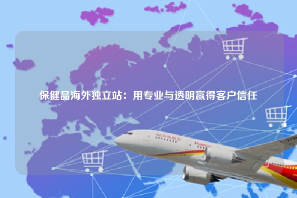 保健品海外独立站：用专业与透明赢得客户信任