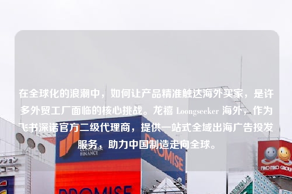 在全球化的浪潮中，如何让产品精准触达海外买家，是许多外贸工厂面临的核心挑战。龙禧 Loongseeker 海外，作为飞书深诺官方二级代理商，提供一站式全域出海广告投发服务，助力中国制造走向全球。