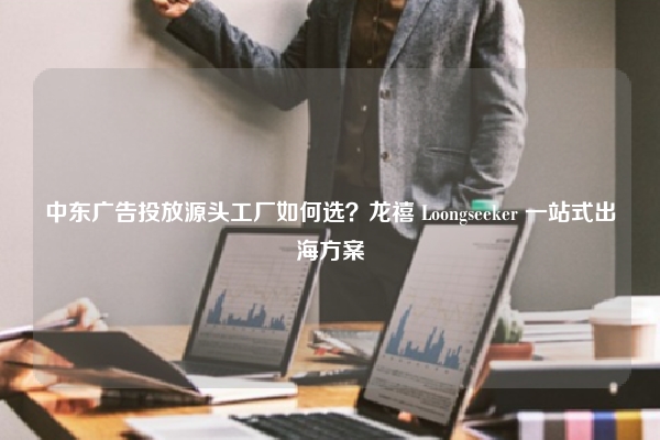 中东广告投放源头工厂如何选？龙禧 Loongseeker 一站式出海方案