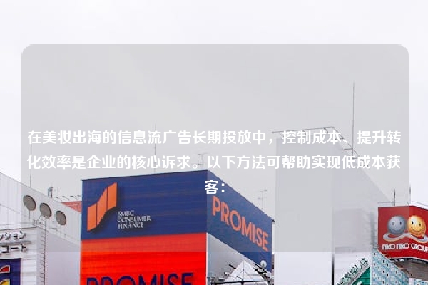 在美妆出海的信息流广告长期投放中，控制成本、提升转化效率是企业的核心诉求。以下方法可帮助实现低成本获客：