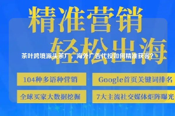 茶叶跨境源头茶厂，海外广告代投如何精准获客？